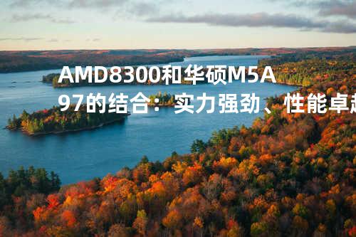 AMD 8300和华硕M5A97的结合：实力强劲、性能卓越