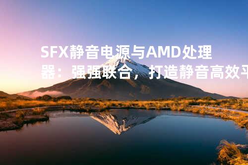 SFX静音电源与AMD处理器：强强联合，打造静音高效平台